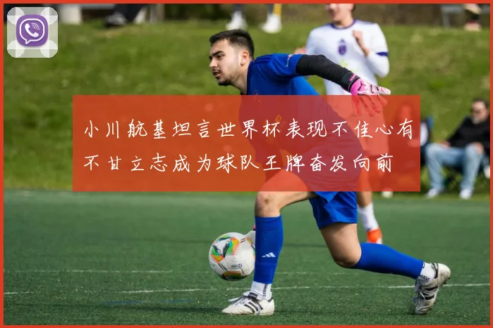 小川航基坦言世界杯表现不佳心有不甘立志成为球队王牌奋发向前