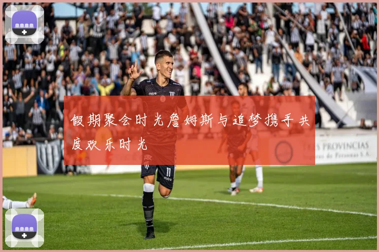 假期聚会时光詹姆斯与追梦携手共度欢乐时光