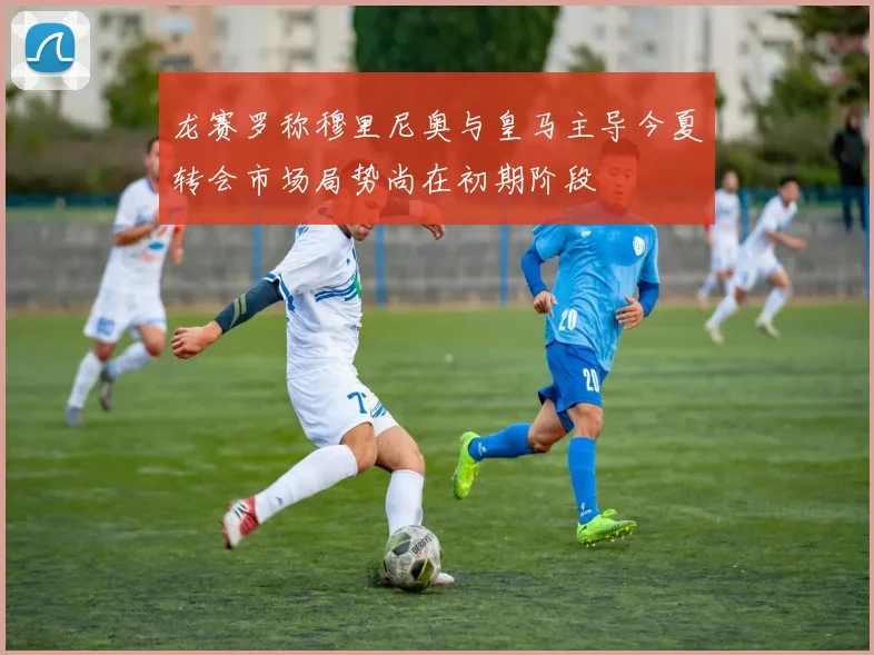 龙赛罗称穆里尼奥与皇马主导今夏转会市场局势尚在初期阶段