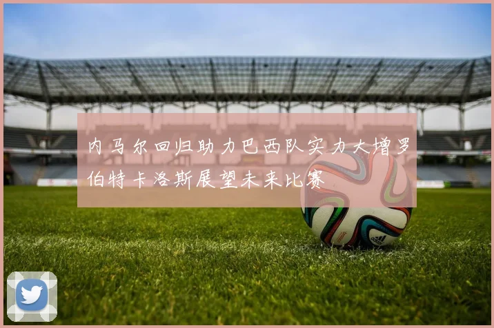 内马尔回归助力巴西队实力大增罗伯特卡洛斯展望未来比赛