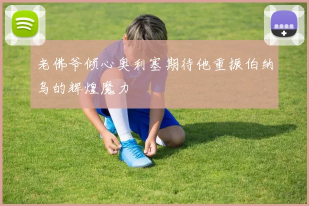老佛爷倾心奥利塞期待他重振伯纳乌的辉煌魔力