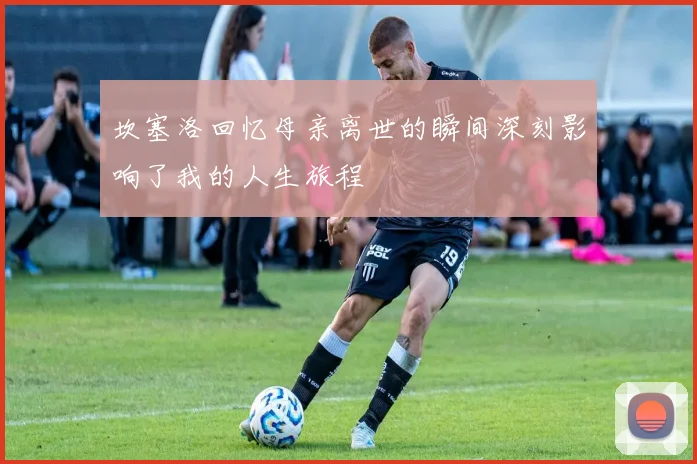 坎塞洛回忆母亲离世的瞬间深刻影响了我的人生旅程