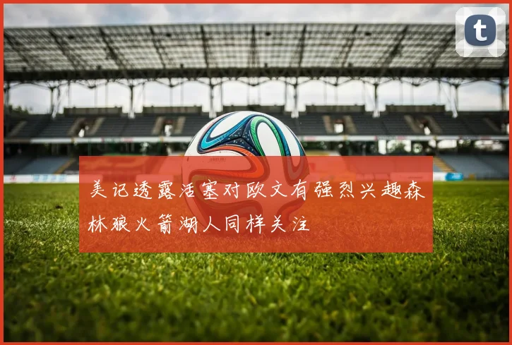 美记透露活塞对欧文有强烈兴趣森林狼火箭湖人同样关注