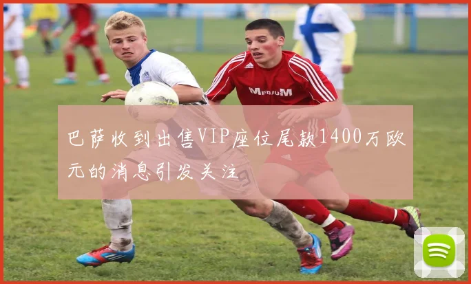 巴萨收到出售VIP座位尾款1400万欧元的消息引发关注