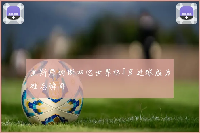 里斯詹姆斯回忆世界杯J罗进球成为难忘瞬间